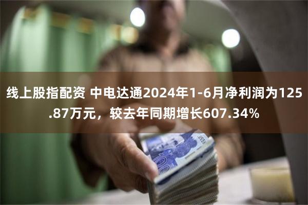 线上股指配资 中电达通2024年1-6月净利润为125.87万元，较去年同期增长607.34%