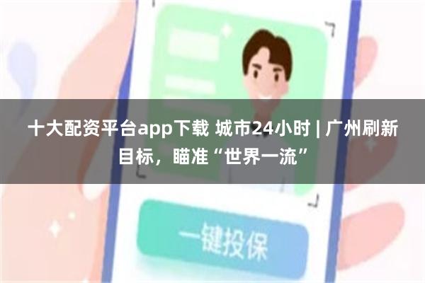 十大配资平台app下载 城市24小时 | 广州刷新目标，瞄准“世界一流”