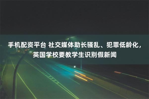 手机配资平台 社交媒体助长骚乱、犯罪低龄化，英国学校要教学生识别假新闻