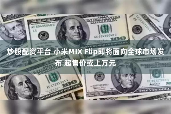 炒股配资平台 小米MIX Flip即将面向全球市场发布 起售价或上万元