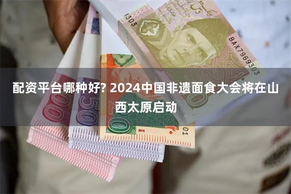 配资平台哪种好? 2024中国非遗面食大会将在山西太原启动