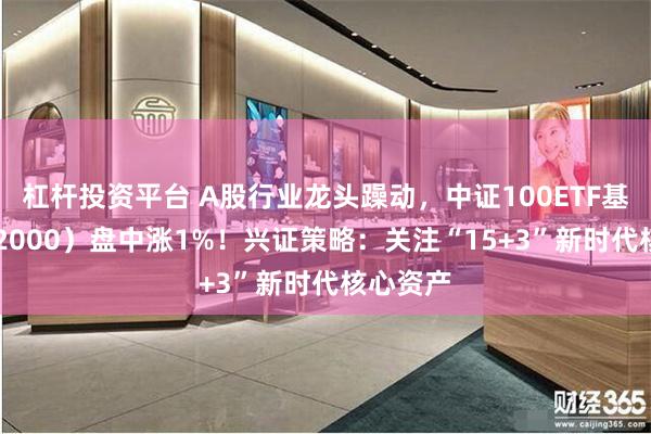 杠杆投资平台 A股行业龙头躁动，中证100ETF基金（562000）盘中涨1%！兴证策略：关注“15+3”新时代核心资产