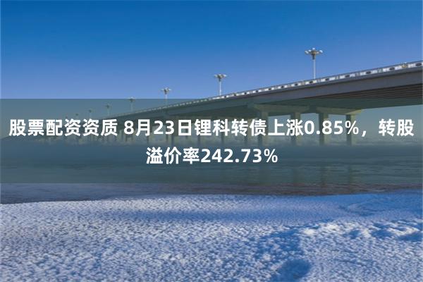 股票配资资质 8月23日锂科转债上涨0.85%，转股溢价率242.73%