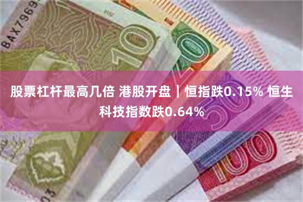 股票杠杆最高几倍 港股开盘｜恒指跌0.15% 恒生科技指数跌0.64%