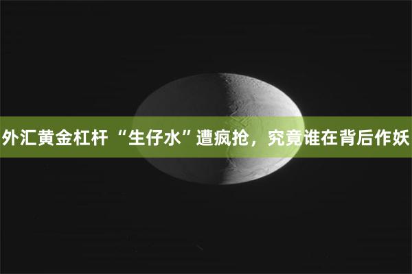 外汇黄金杠杆 “生仔水”遭疯抢，究竟谁在背后作妖