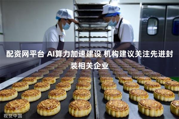 配资网平台 AI算力加速建设 机构建议关注先进封装相关企业