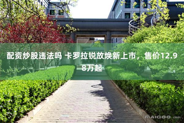 配资炒股违法吗 卡罗拉锐放焕新上市，售价12.98万起