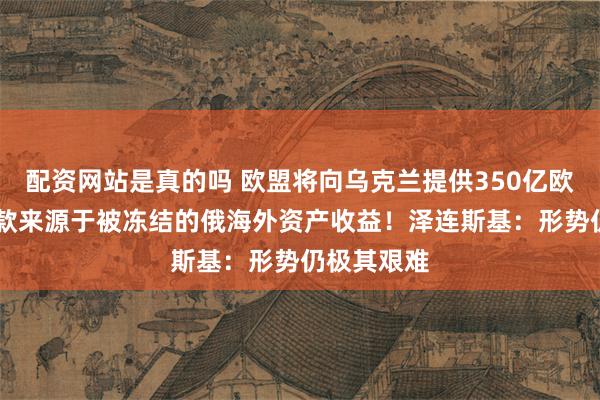 配资网站是真的吗 欧盟将向乌克兰提供350亿欧元贷款 贷款来源于被冻结的俄海外资产收益！泽连斯基：形势仍极其艰难