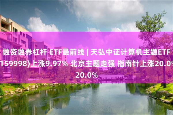 融资融券杠杆 ETF最前线 | 天弘中证计算机主题ETF(159998)上涨9.97% 北京主题走强 指南针上涨20.0%