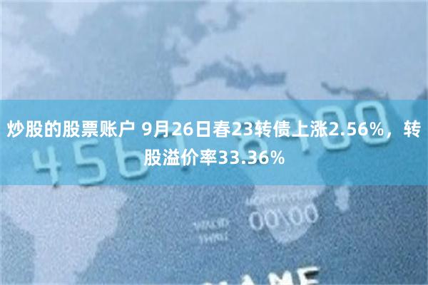 炒股的股票账户 9月26日春23转债上涨2.56%，转股溢价率33.36%