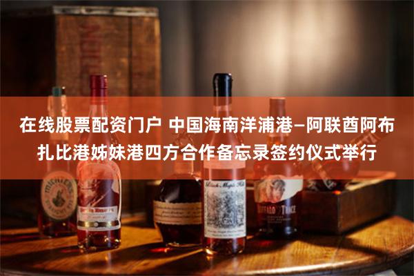 在线股票配资门户 中国海南洋浦港—阿联酋阿布扎比港姊妹港四方合作备忘录签约仪式举行