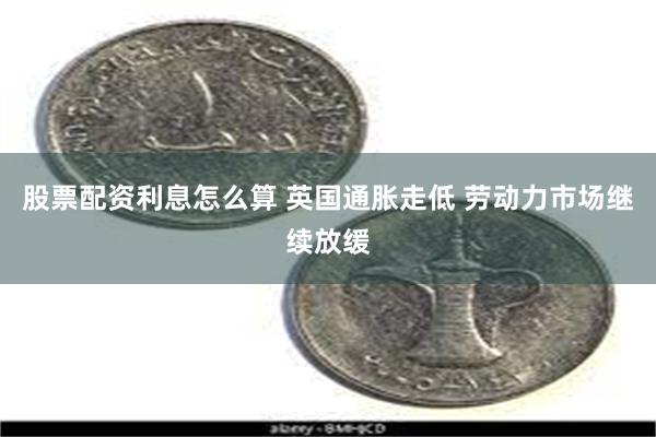 股票配资利息怎么算 英国通胀走低 劳动力市场继续放缓