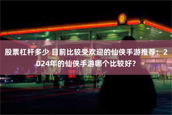 股票杠杆多少 目前比较受欢迎的仙侠手游推荐：2024年的仙侠手游哪个比较好？