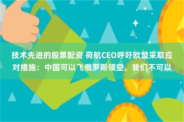 技术先进的股票配资 荷航CEO呼吁欧盟采取应对措施：中国可以飞俄罗斯领空，我们不可以