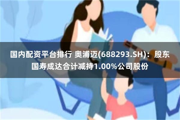 国内配资平台排行 奥浦迈(688293.SH)：股东国寿成达合计减持1.00%公司股份