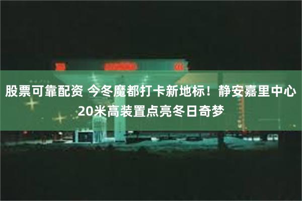 股票可靠配资 今冬魔都打卡新地标！静安嘉里中心20米高装置点亮冬日奇梦