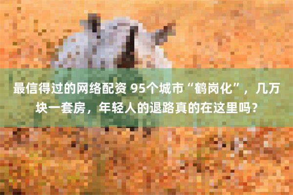 最信得过的网络配资 95个城市“鹤岗化”，几万块一套房，年轻人的退路真的在这里吗？