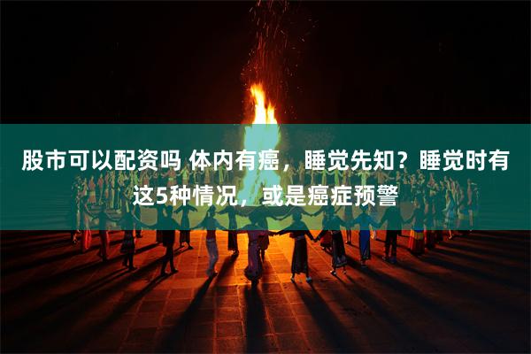 股市可以配资吗 体内有癌，睡觉先知？睡觉时有这5种情况，或是癌症预警