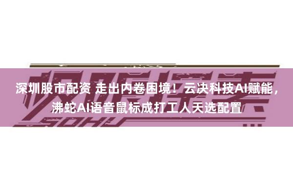 深圳股市配资 走出内卷困境！云决科技AI赋能，沸蛇AI语音鼠标成打工人天选配置