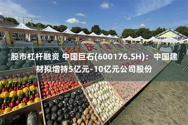 股市杠杆融资 中国巨石(600176.SH)：中国建材拟增持5亿元-10亿元公司股份