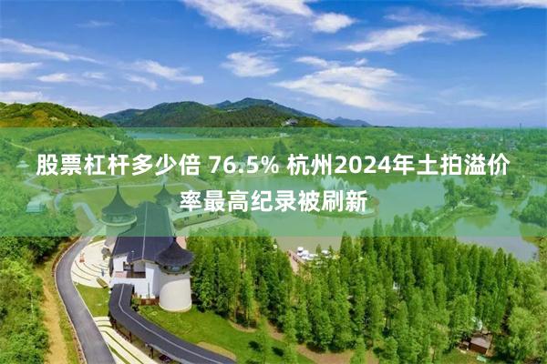 股票杠杆多少倍 76.5% 杭州2024年土拍溢价率最高纪录被刷新