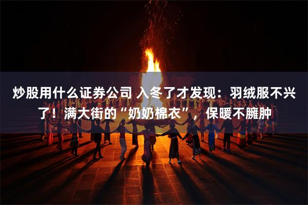 炒股用什么证券公司 入冬了才发现：羽绒服不兴了！满大街的“奶奶棉衣”，保暖不臃肿