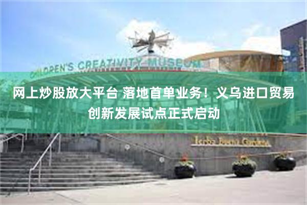 网上炒股放大平台 落地首单业务！义乌进口贸易创新发展试点正式启动