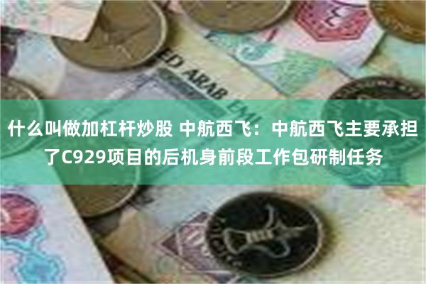 什么叫做加杠杆炒股 中航西飞：中航西飞主要承担了C929项目的后机身前段工作包研制任务