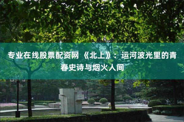 专业在线股票配资网 《北上》：运河波光里的青春史诗与烟火人间